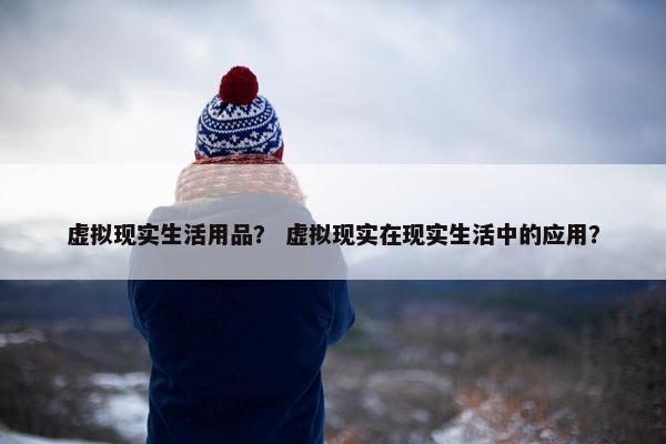 虚拟现实生活用品？ 虚拟现实在现实生活中的应用？