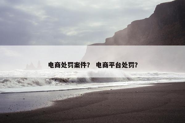 电商处罚案件？ 电商平台处罚？