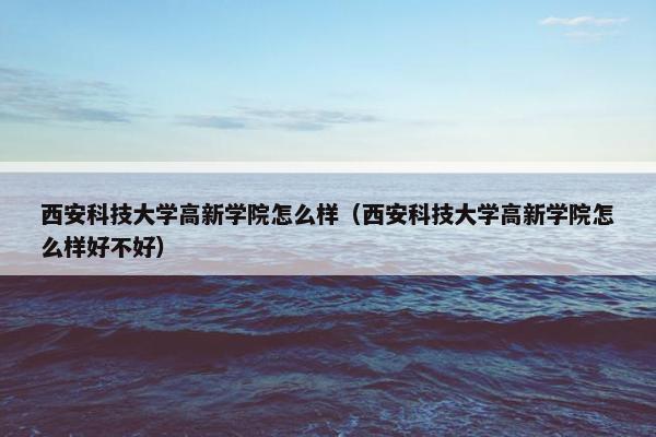 西安科技大学高新学院怎么样（西安科技大学高新学院怎么样好不好）