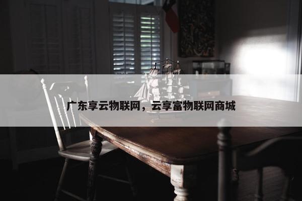 广东享云物联网，云享富物联网商城