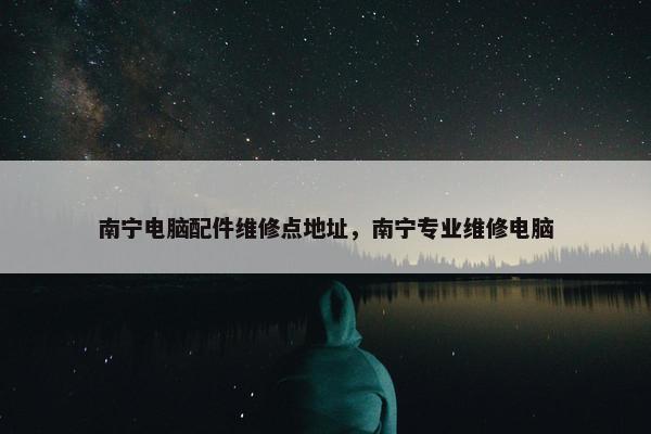 南宁电脑配件维修点地址，南宁专业维修电脑