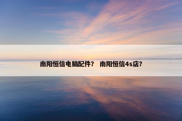 南阳恒信电脑配件？ 南阳恒信4s店？