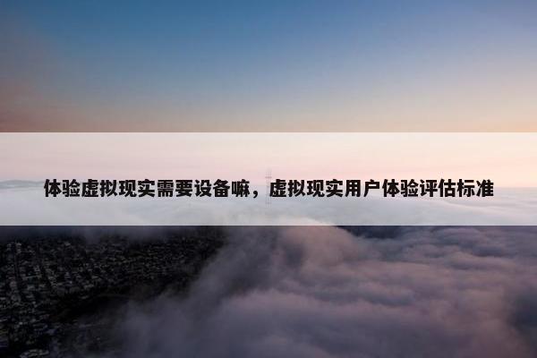 体验虚拟现实需要设备嘛，虚拟现实用户体验评估标准