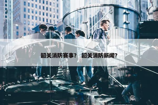 韶关消防赛事？ 韶关消防新闻？