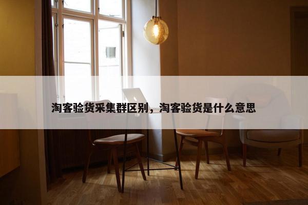 淘客验货采集群区别，淘客验货是什么意思