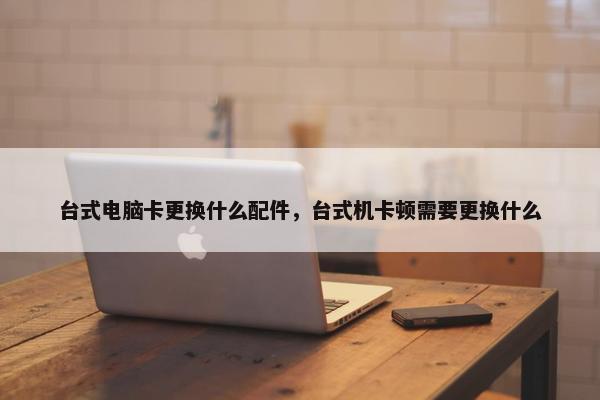 台式电脑卡更换什么配件，台式机卡顿需要更换什么