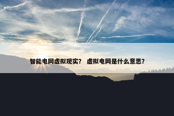 智能电网虚拟现实？ 虚拟电网是什么意思？