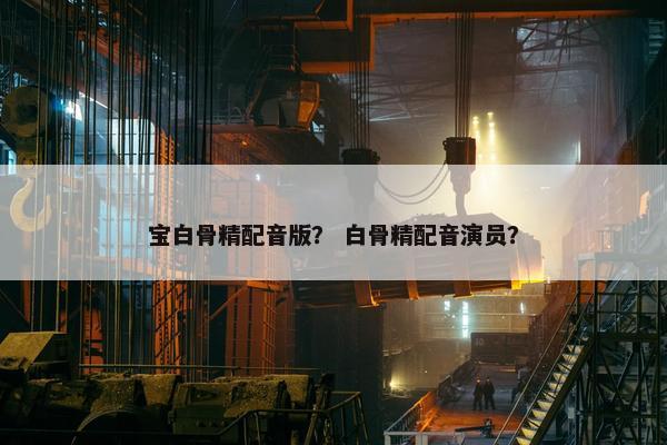 宝白骨精配音版？ 白骨精配音演员？