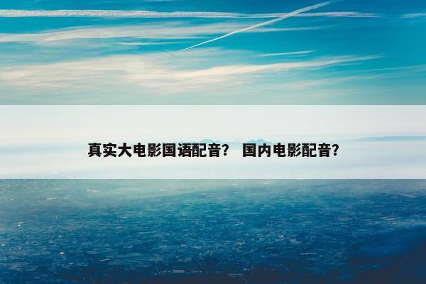 真实大电影国语配音？ 国内电影配音？