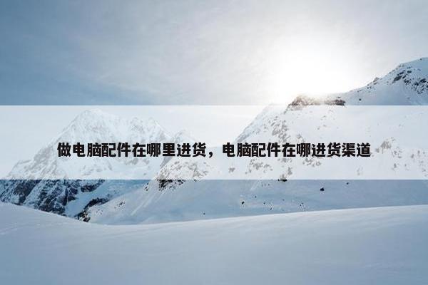 做电脑配件在哪里进货，电脑配件在哪进货渠道