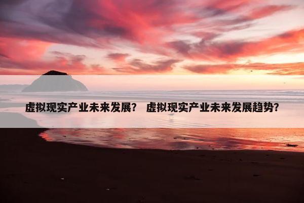 虚拟现实产业未来发展？ 虚拟现实产业未来发展趋势？