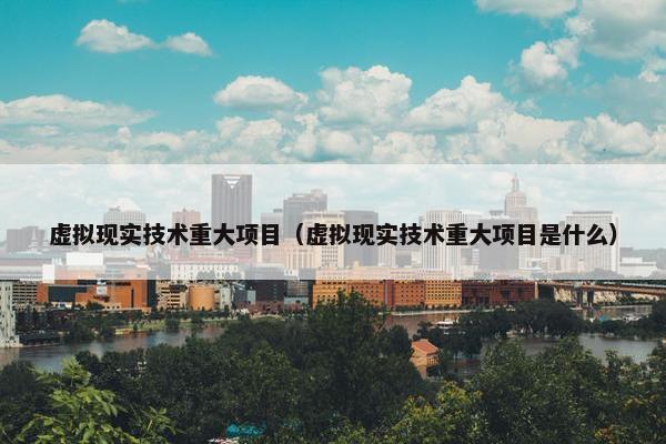 虚拟现实技术重大项目（虚拟现实技术重大项目是什么）