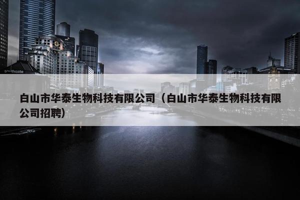 白山市华泰生物科技有限公司（白山市华泰生物科技有限公司招聘）