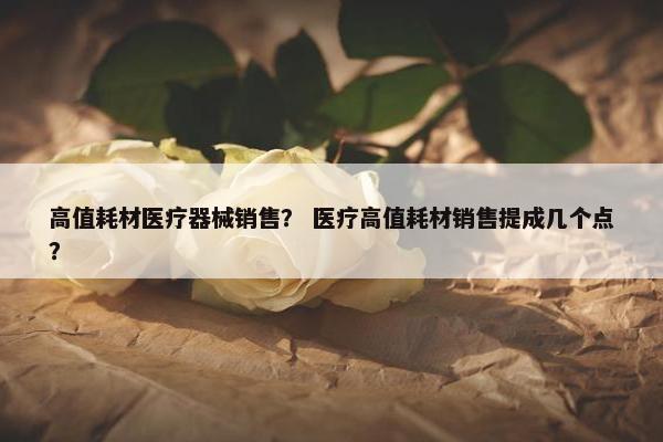 高值耗材医疗器械销售？ 医疗高值耗材销售提成几个点？