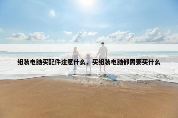 组装电脑买配件注意什么，买组装电脑都需要买什么