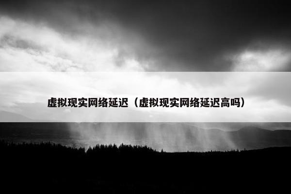 虚拟现实网络延迟（虚拟现实网络延迟高吗）