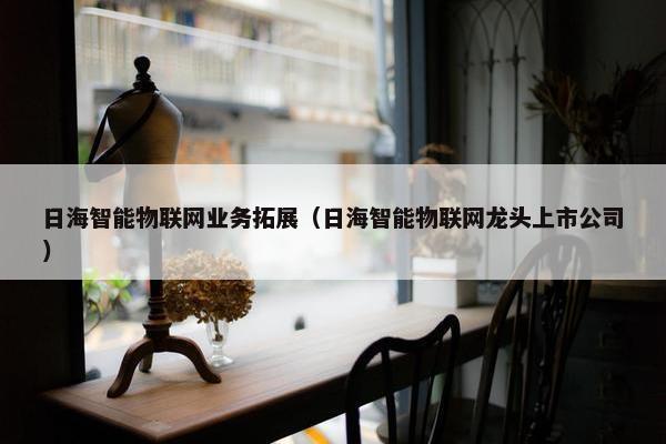 日海智能物联网业务拓展（日海智能物联网龙头上市公司）