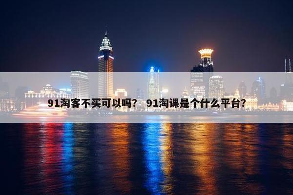 91淘客不买可以吗？ 91淘课是个什么平台？