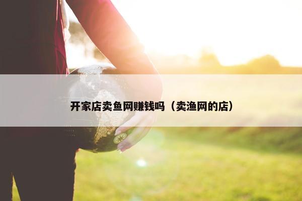 开家店卖鱼网赚钱吗（卖渔网的店）
