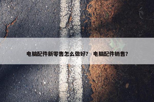 电脑配件新零售怎么做好？ 电脑配件销售？
