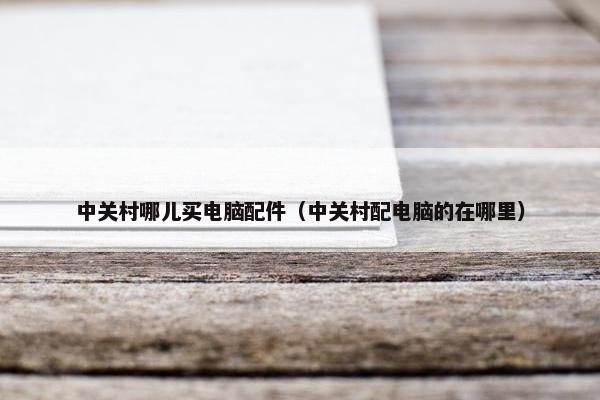 中关村哪儿买电脑配件（中关村配电脑的在哪里）