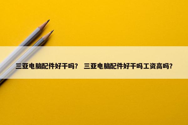 三亚电脑配件好干吗？ 三亚电脑配件好干吗工资高吗？