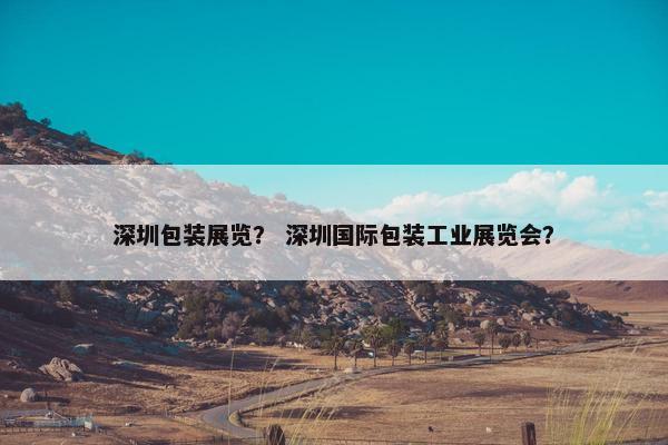 深圳包装展览？ 深圳国际包装工业展览会？