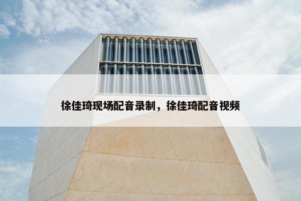 徐佳琦现场配音录制，徐佳琦配音视频