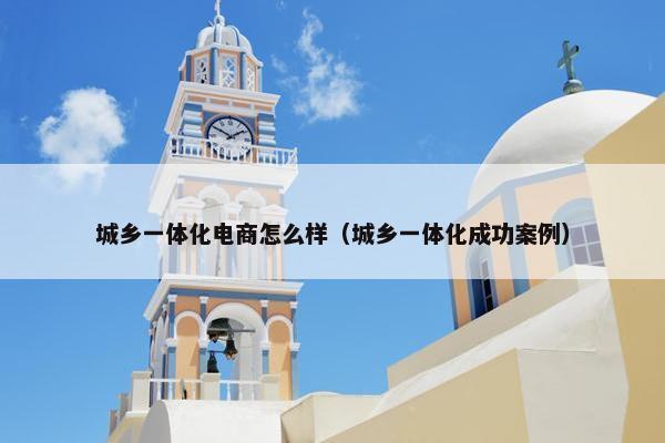 城乡一体化电商怎么样（城乡一体化成功案例）