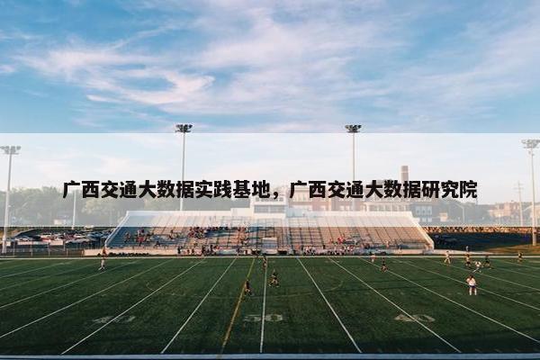 广西交通大数据实践基地，广西交通大数据研究院