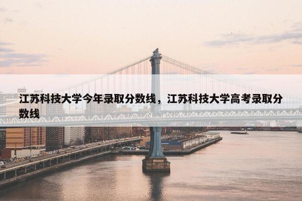 江苏科技大学今年录取分数线，江苏科技大学高考录取分数线