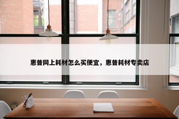 惠普网上耗材怎么买便宜，惠普耗材专卖店