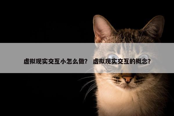 虚拟现实交互小怎么做？ 虚拟现实交互的概念？