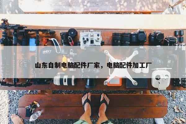 山东自制电脑配件厂家，电脑配件加工厂