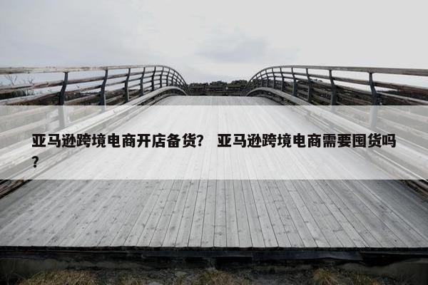 亚马逊跨境电商开店备货？ 亚马逊跨境电商需要囤货吗？