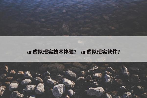 ar虚拟现实技术体验？ ar虚拟现实软件？