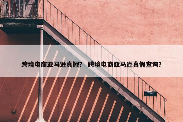 跨境电商亚马逊真假？ 跨境电商亚马逊真假查询？