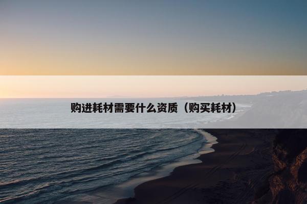 购进耗材需要什么资质（购买耗材）
