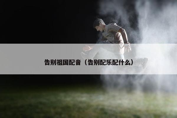 告别祖国配音（告别配乐配什么）