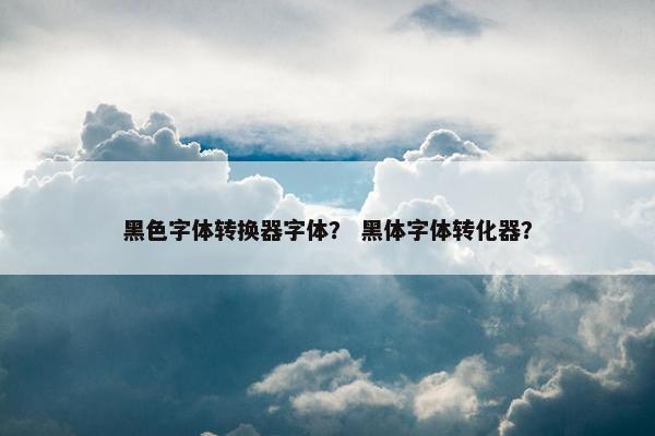 黑色字体转换器字体？ 黑体字体转化器？