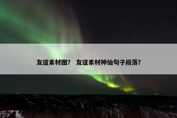友谊素材图？ 友谊素材神仙句子段落？