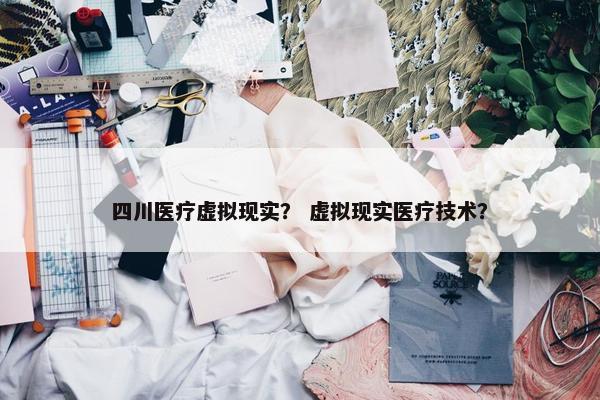 四川医疗虚拟现实？ 虚拟现实医疗技术？