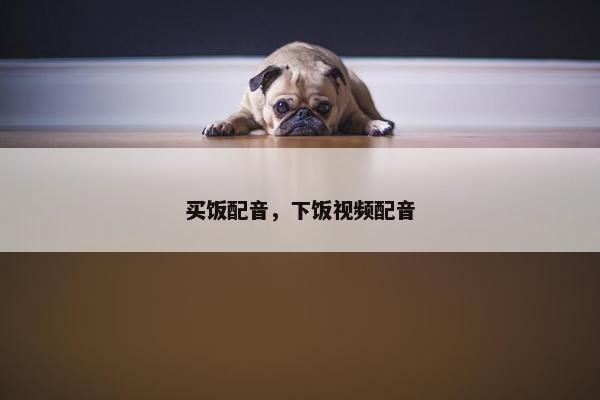 买饭配音，下饭视频配音