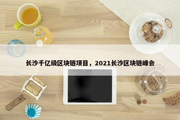 长沙千亿级区块链项目，2021长沙区块链峰会