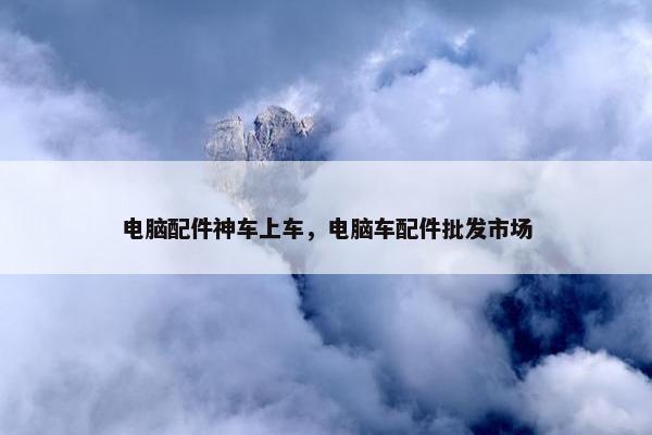电脑配件神车上车，电脑车配件批发市场