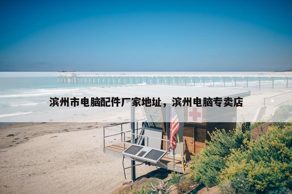 滨州市电脑配件厂家地址，滨州电脑专卖店