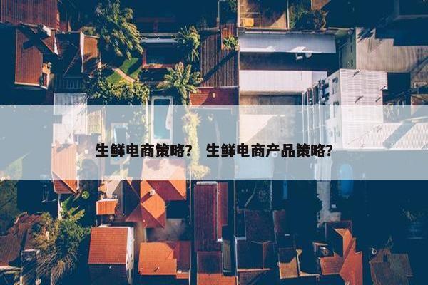 生鲜电商策略？ 生鲜电商产品策略？