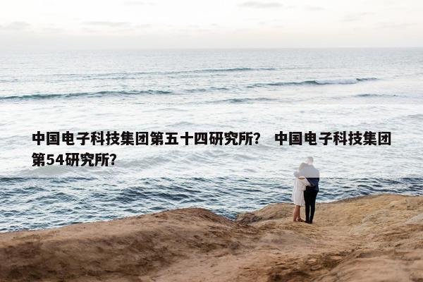 中国电子科技集团第五十四研究所？ 中国电子科技集团第54研究所？