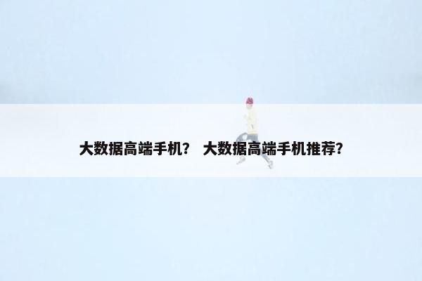 大数据高端手机？ 大数据高端手机推荐？