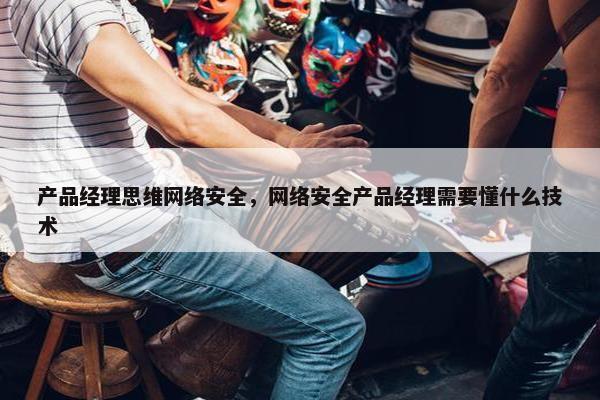 产品经理思维网络安全，网络安全产品经理需要懂什么技术